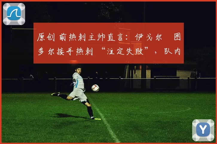 原创 前热刺主帅直言:伊戈尔・图多尔接手热刺 “注定失败”,队内氛围 “ toxic 至极”