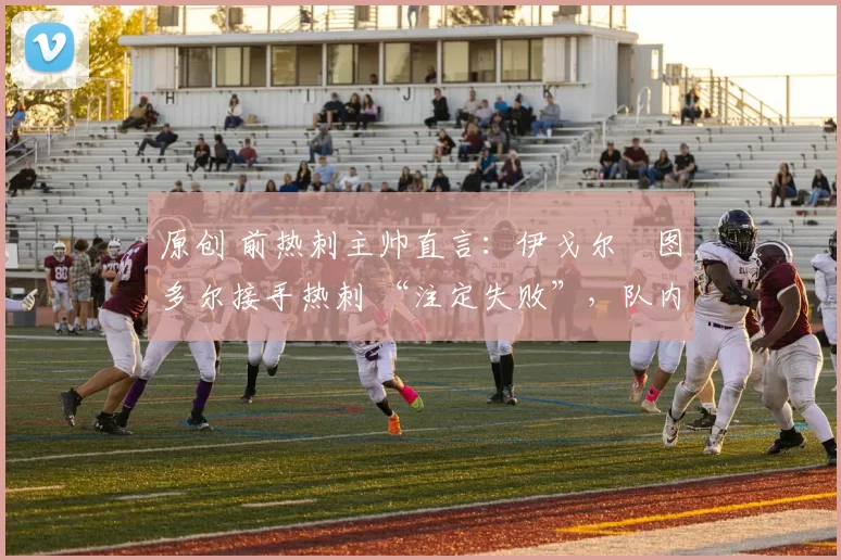 原创 前热刺主帅直言:伊戈尔・图多尔接手热刺 “注定失败”,队内氛围 “ toxic 至极”