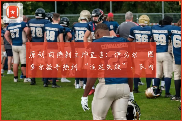 原创 前热刺主帅直言:伊戈尔・图多尔接手热刺 “注定失败”,队内氛围 “ toxic 至极”