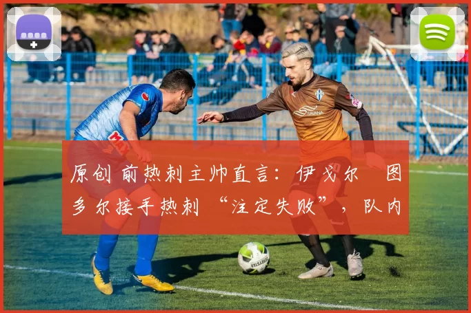 原创 前热刺主帅直言:伊戈尔・图多尔接手热刺 “注定失败”,队内氛围 “ toxic 至极”