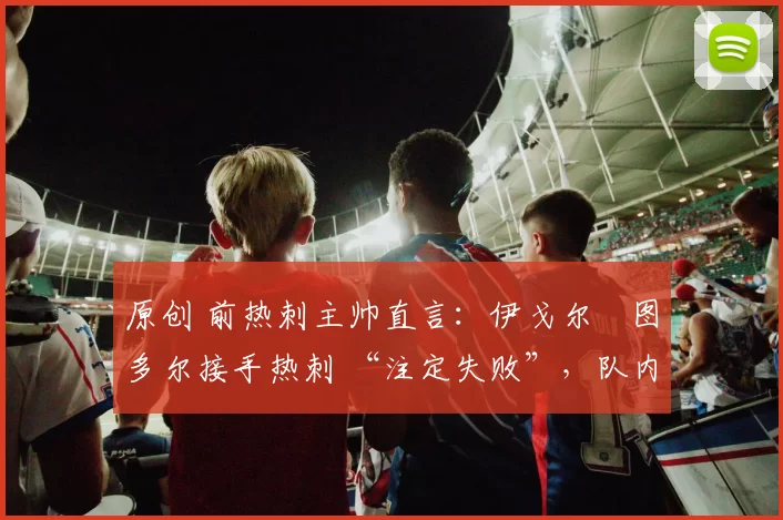 原创 前热刺主帅直言:伊戈尔・图多尔接手热刺 “注定失败”,队内氛围 “ toxic 至极”