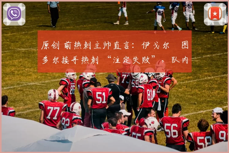 原创 前热刺主帅直言:伊戈尔・图多尔接手热刺 “注定失败”,队内氛围 “ toxic 至极”