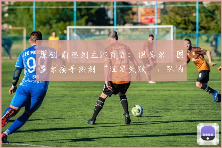 原创 前热刺主帅直言:伊戈尔・图多尔接手热刺 “注定失败”,队内氛围 “ toxic 至极”