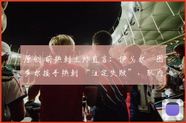 原创 前热刺主帅直言：伊戈尔・图多尔接手热刺 “注定失败”，队内氛围 “ toxic 至极”