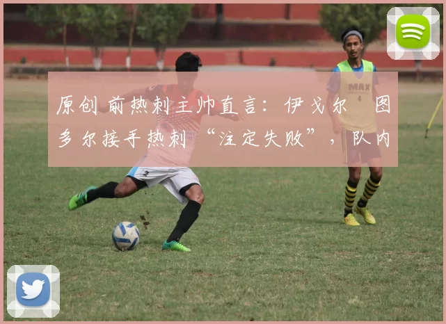 原创 前热刺主帅直言:伊戈尔・图多尔接手热刺 “注定失败”,队内氛围 “ toxic 至极”