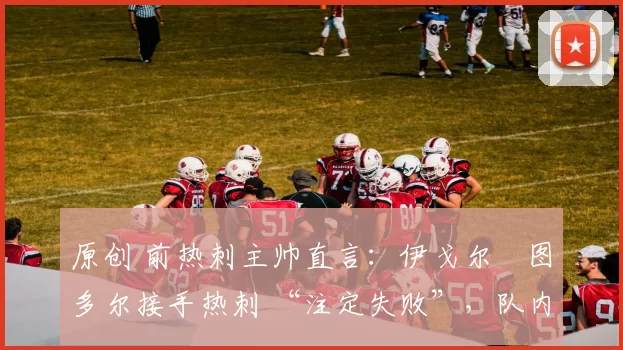 原创 前热刺主帅直言:伊戈尔・图多尔接手热刺 “注定失败”,队内氛围 “ toxic 至极”