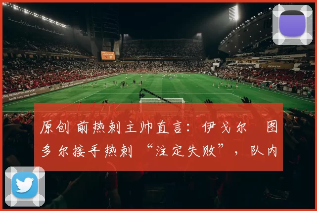 原创 前热刺主帅直言:伊戈尔・图多尔接手热刺 “注定失败”,队内氛围 “ toxic 至极”