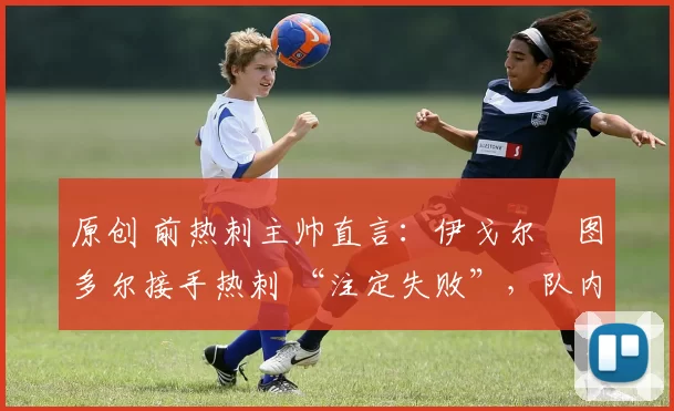 原创 前热刺主帅直言:伊戈尔・图多尔接手热刺 “注定失败”,队内氛围 “ toxic 至极”