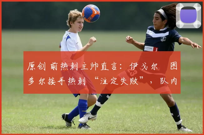 原创 前热刺主帅直言:伊戈尔・图多尔接手热刺 “注定失败”,队内氛围 “ toxic 至极”