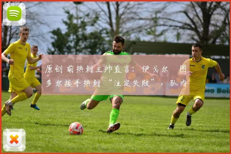 原创 前热刺主帅直言:伊戈尔・图多尔接手热刺 “注定失败”,队内氛围 “ toxic 至极”