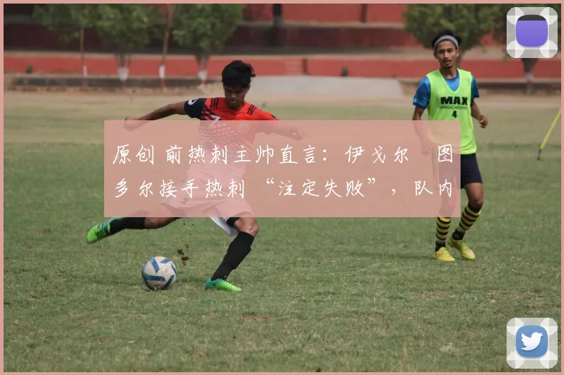 原创 前热刺主帅直言:伊戈尔・图多尔接手热刺 “注定失败”,队内氛围 “ toxic 至极”
