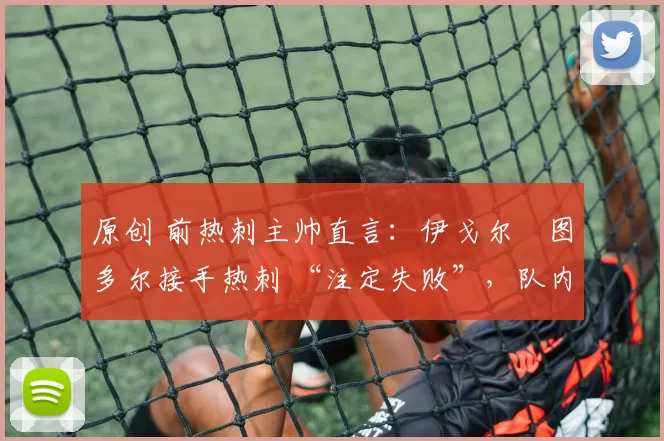 原创 前热刺主帅直言:伊戈尔・图多尔接手热刺 “注定失败”,队内氛围 “ toxic 至极”