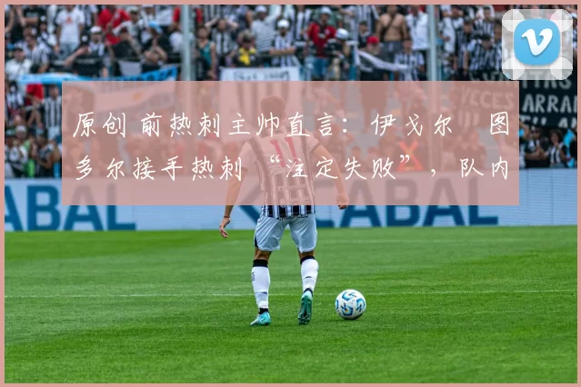 原创 前热刺主帅直言：伊戈尔・图多尔接手热刺 “注定失败”，队内氛围 “ toxic 至极”