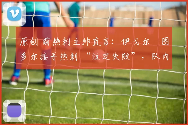 原创 前热刺主帅直言:伊戈尔・图多尔接手热刺 “注定失败”,队内氛围 “ toxic 至极”