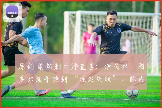 原创 前热刺主帅直言:伊戈尔・图多尔接手热刺 “注定失败”,队内氛围 “ toxic 至极”