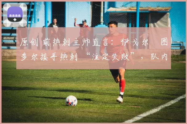 原创 前热刺主帅直言:伊戈尔・图多尔接手热刺 “注定失败”,队内氛围 “ toxic 至极”