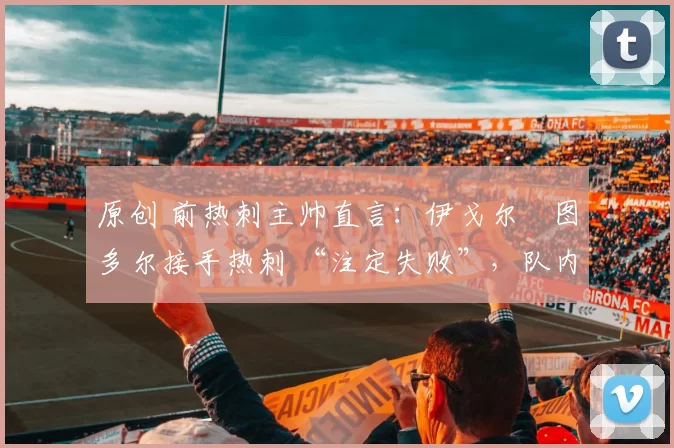 原创 前热刺主帅直言:伊戈尔・图多尔接手热刺 “注定失败”,队内氛围 “ toxic 至极”