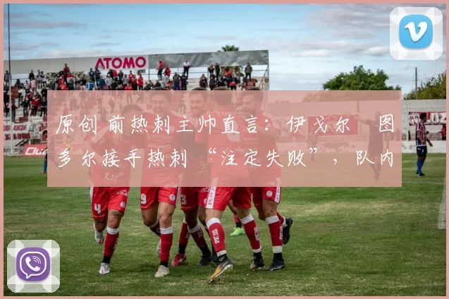 原创 前热刺主帅直言：伊戈尔・图多尔接手热刺 “注定失败”，队内氛围 “ toxic 至极”