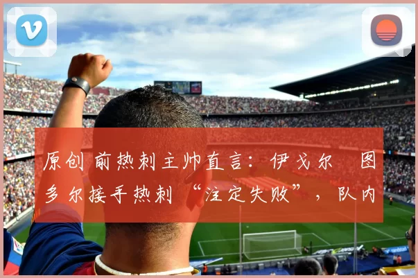 原创 前热刺主帅直言:伊戈尔・图多尔接手热刺 “注定失败”,队内氛围 “ toxic 至极”