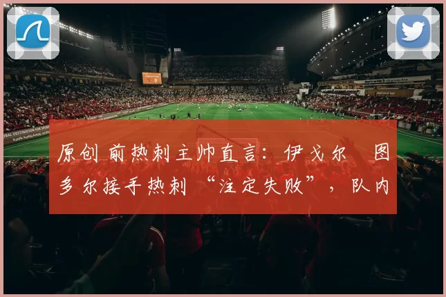 原创 前热刺主帅直言：伊戈尔・图多尔接手热刺 “注定失败”，队内氛围 “ toxic 至极”