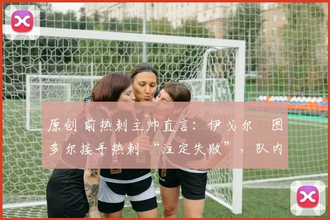 原创 前热刺主帅直言:伊戈尔・图多尔接手热刺 “注定失败”,队内氛围 “ toxic 至极”