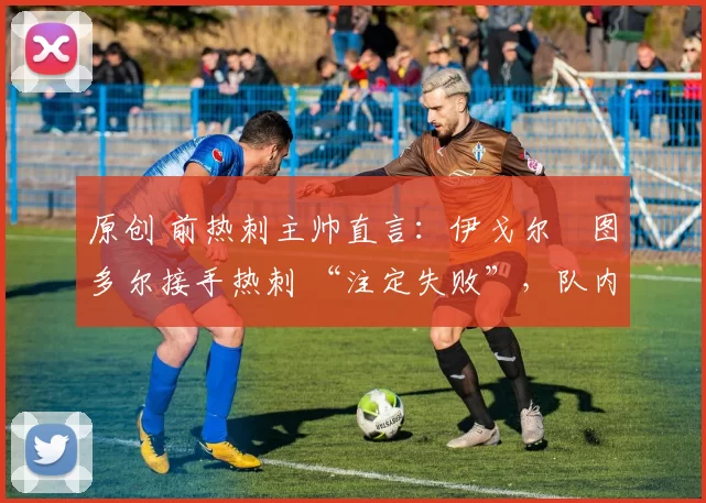 原创 前热刺主帅直言:伊戈尔・图多尔接手热刺 “注定失败”,队内氛围 “ toxic 至极”