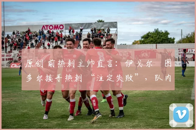 原创 前热刺主帅直言：伊戈尔・图多尔接手热刺 “注定失败”，队内氛围 “ toxic 至极”