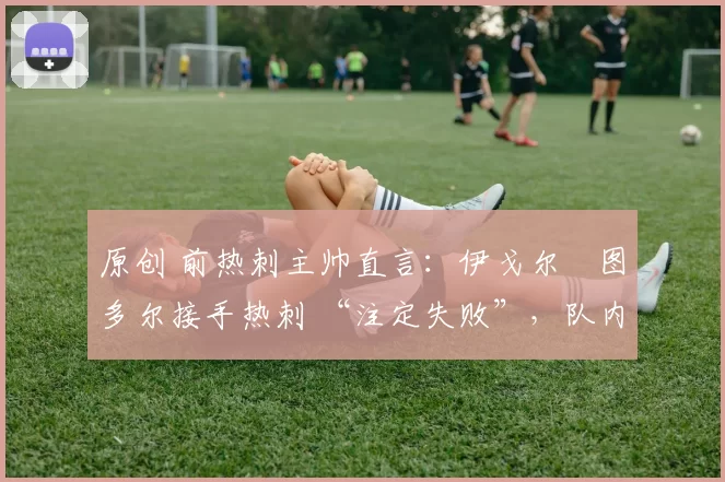 原创 前热刺主帅直言:伊戈尔・图多尔接手热刺 “注定失败”,队内氛围 “ toxic 至极”