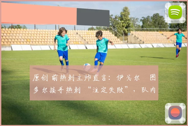 原创 前热刺主帅直言：伊戈尔・图多尔接手热刺 “注定失败”，队内氛围 “ toxic 至极”