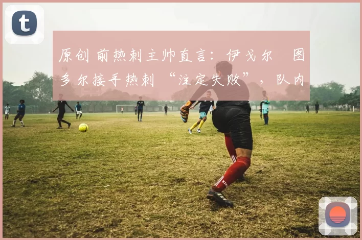 原创 前热刺主帅直言:伊戈尔・图多尔接手热刺 “注定失败”,队内氛围 “ toxic 至极”