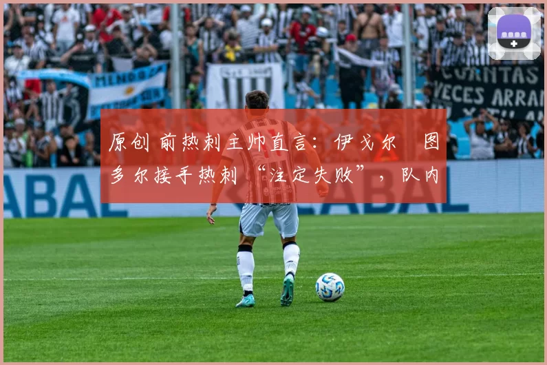 原创 前热刺主帅直言:伊戈尔・图多尔接手热刺 “注定失败”,队内氛围 “ toxic 至极”