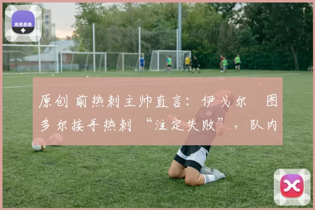 原创 前热刺主帅直言:伊戈尔・图多尔接手热刺 “注定失败”,队内氛围 “ toxic 至极”