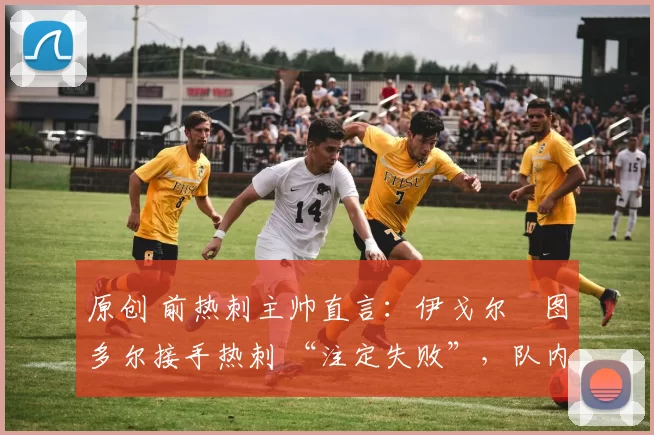 原创 前热刺主帅直言:伊戈尔・图多尔接手热刺 “注定失败”,队内氛围 “ toxic 至极”