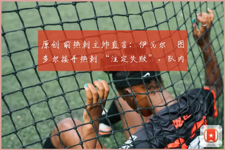 原创 前热刺主帅直言:伊戈尔・图多尔接手热刺 “注定失败”,队内氛围 “ toxic 至极”