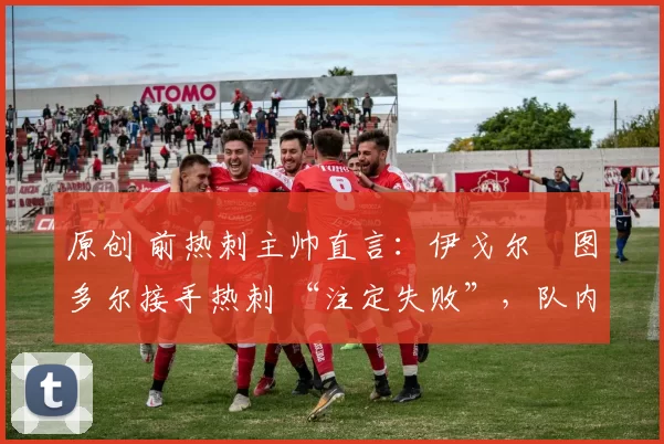 原创 前热刺主帅直言:伊戈尔・图多尔接手热刺 “注定失败”,队内氛围 “ toxic 至极”