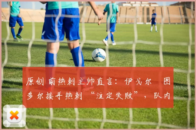 原创 前热刺主帅直言:伊戈尔・图多尔接手热刺 “注定失败”,队内氛围 “ toxic 至极”