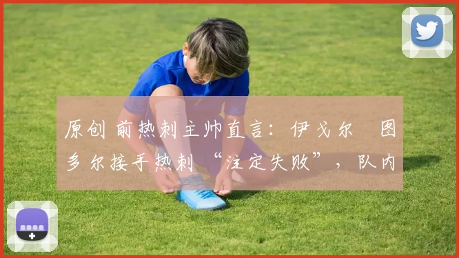 原创 前热刺主帅直言:伊戈尔・图多尔接手热刺 “注定失败”,队内氛围 “ toxic 至极”