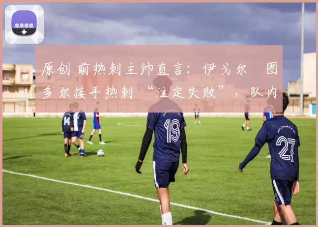 原创 前热刺主帅直言:伊戈尔・图多尔接手热刺 “注定失败”,队内氛围 “ toxic 至极”