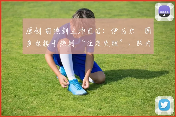 原创 前热刺主帅直言:伊戈尔・图多尔接手热刺 “注定失败”,队内氛围 “ toxic 至极”