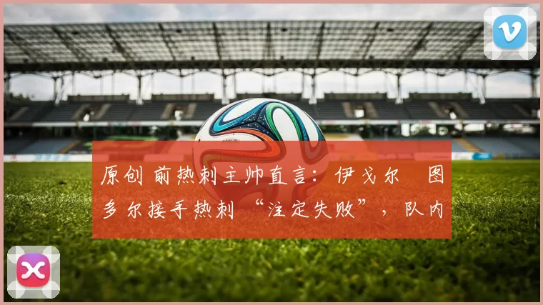 原创 前热刺主帅直言:伊戈尔・图多尔接手热刺 “注定失败”,队内氛围 “ toxic 至极”