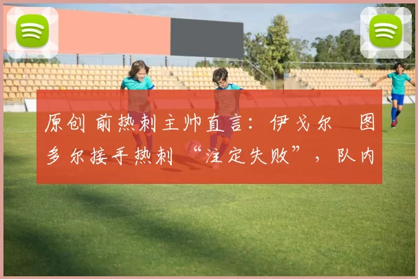 原创 前热刺主帅直言:伊戈尔・图多尔接手热刺 “注定失败”,队内氛围 “ toxic 至极”