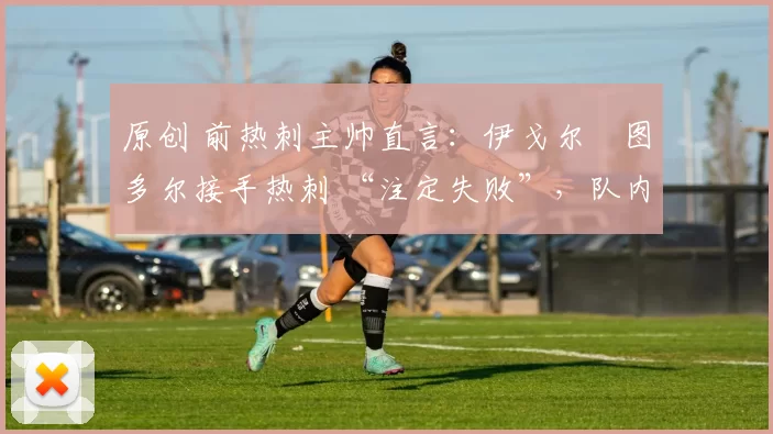 原创 前热刺主帅直言:伊戈尔・图多尔接手热刺 “注定失败”,队内氛围 “ toxic 至极”