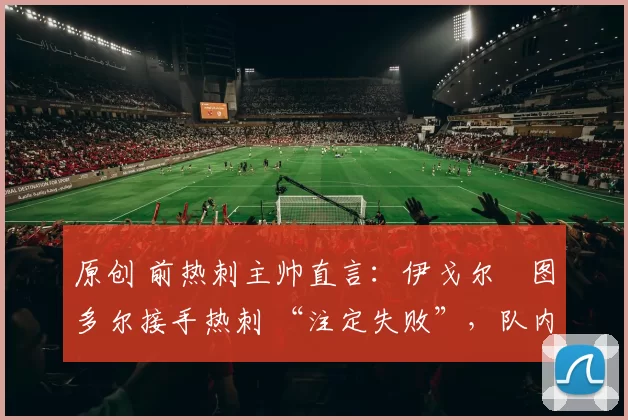 原创 前热刺主帅直言:伊戈尔・图多尔接手热刺 “注定失败”,队内氛围 “ toxic 至极”