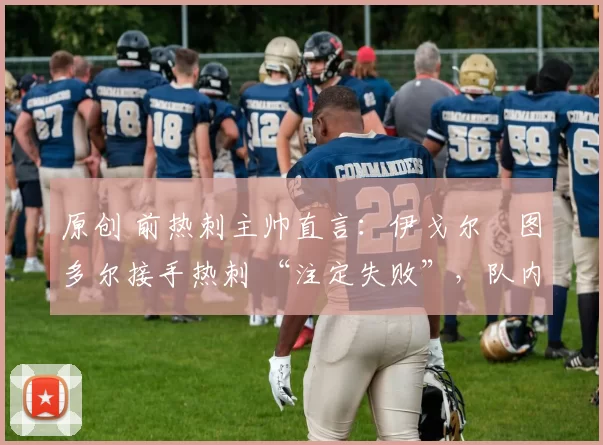 原创 前热刺主帅直言:伊戈尔・图多尔接手热刺 “注定失败”,队内氛围 “ toxic 至极”