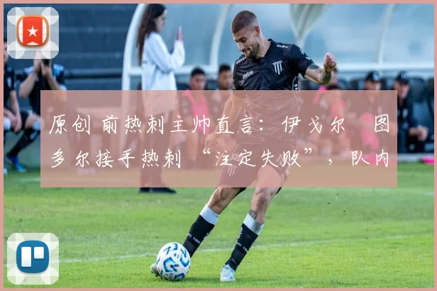 原创 前热刺主帅直言:伊戈尔・图多尔接手热刺 “注定失败”,队内氛围 “ toxic 至极”