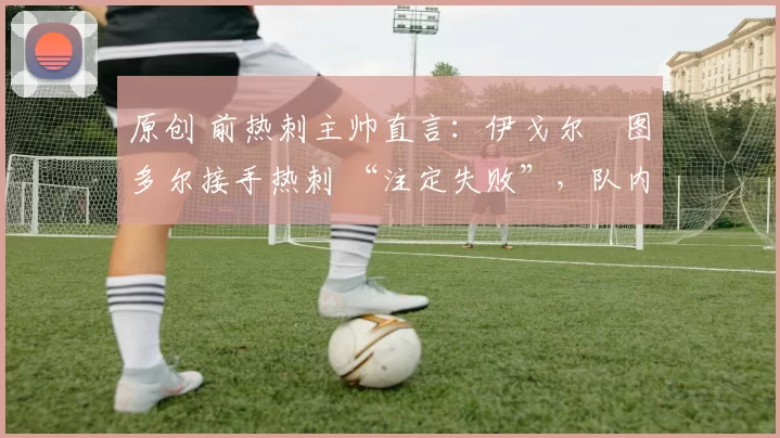 原创 前热刺主帅直言:伊戈尔・图多尔接手热刺 “注定失败”,队内氛围 “ toxic 至极”