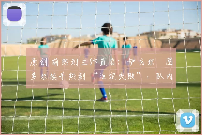 原创 前热刺主帅直言：伊戈尔・图多尔接手热刺 “注定失败”，队内氛围 “ toxic 至极”