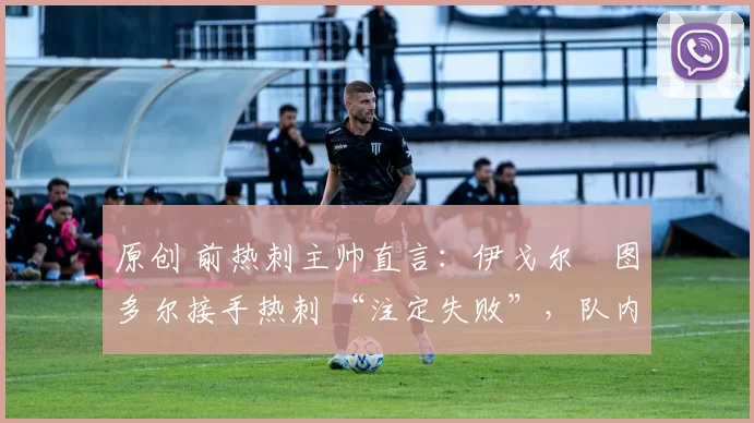 原创 前热刺主帅直言:伊戈尔・图多尔接手热刺 “注定失败”,队内氛围 “ toxic 至极”