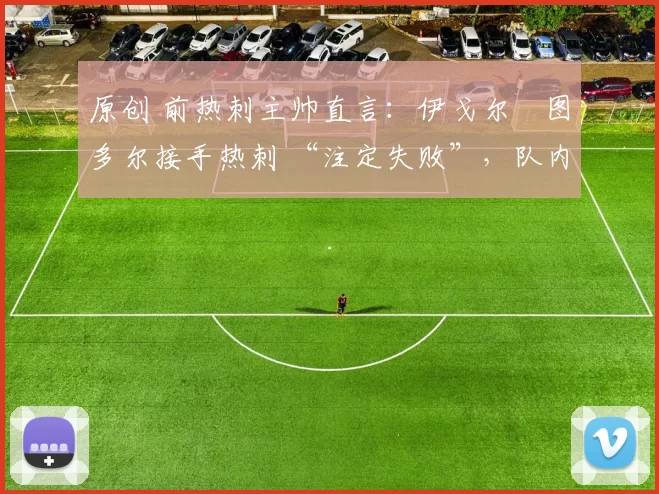 原创 前热刺主帅直言：伊戈尔・图多尔接手热刺 “注定失败”，队内氛围 “ toxic 至极”