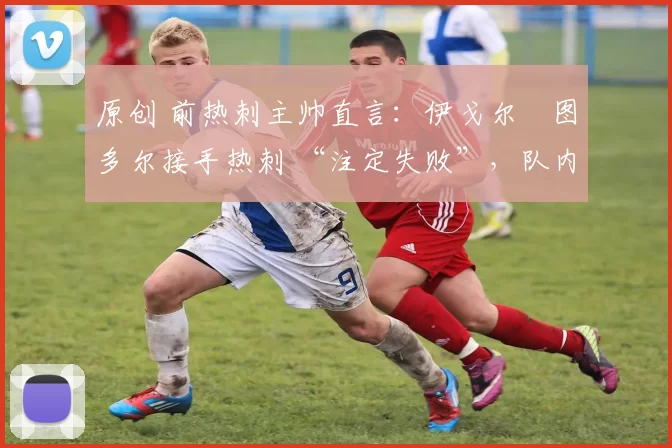 原创 前热刺主帅直言:伊戈尔・图多尔接手热刺 “注定失败”,队内氛围 “ toxic 至极”